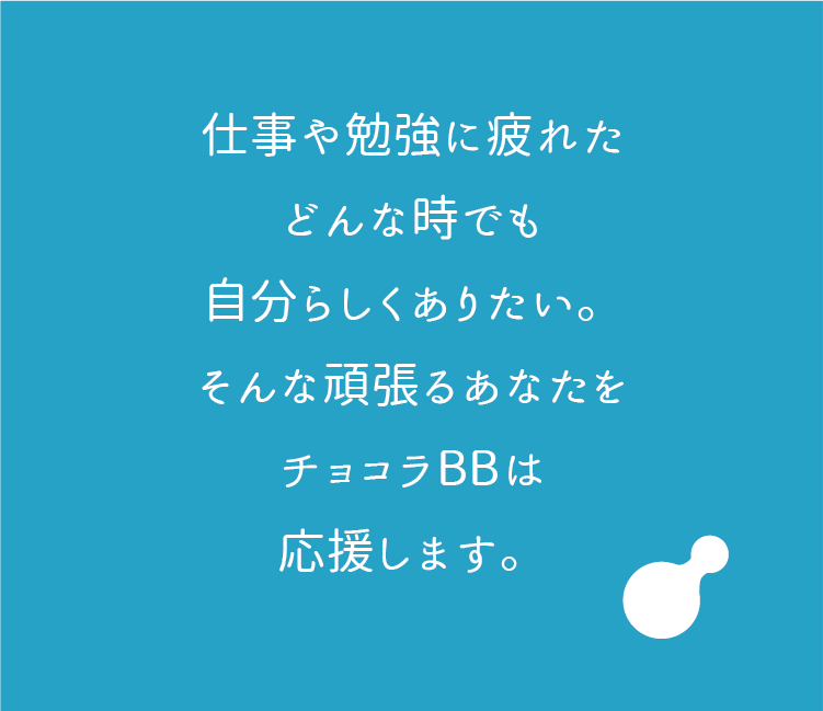仕事や勉強に疲れた
    どんな時でも
    自分らしくありたい。
    そんな頑張るあなたを
    チョコラBBは
    応援します。
